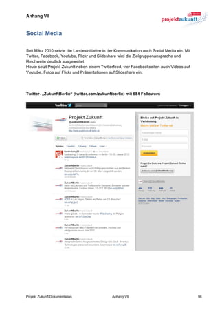 Anhang VII



Social Media

Seit März 2010 setzte die Landesinitiative in der Kommunikation auch Social Media ein. Mit
Twitter, Facebook, Youtube, Flickr und Slideshare wird die Zielgruppenansprache und
Reichweite deutlich ausgeweitet
Heute setzt Projekt Zukunft neben einem Twitterfeed, vier Facebookseiten auch Videos auf
Youtube, Fotos auf Flickr und Präsentationen auf Slideshare ein.




Twitter- „ZukunftBerlin“ (twitter.com/zukunftberlin) mit 684 Followern




Projekt Zukunft Dokumentation                  Anhang VII                                    96
 