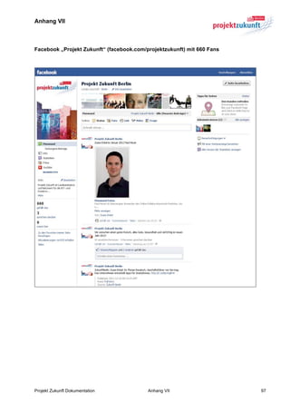 Anhang VII



Facebook „Projekt Zukunft“ (facebook.com/projektzukunft) mit 660 Fans




Projekt Zukunft Dokumentation             Anhang VII                    97
 