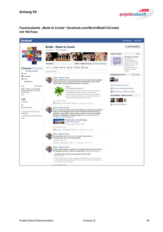 Anhang VII



Facebookseite „Made to Create“ (facebook.com/BerlinMadeToCreate)
mit 165 Fans




Projekt Zukunft Dokumentation           Anhang VII                 98
 