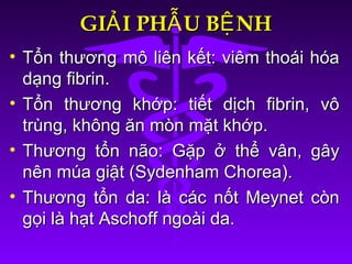 GI I PH U B NHẢ Ẫ ỆGI I PH U B NHẢ Ẫ Ệ
• Tổn thương mô liên kết: viêm thoái hóaTổn thương mô liên kết: viêm thoái hóa
dạng fibrin.dạng fibrin.
• Tổn thương khớp: tiết dịch fibrin, vôTổn thương khớp: tiết dịch fibrin, vô
trùng, không ăn mòn mặt khớp.trùng, không ăn mòn mặt khớp.
• Thương tổn não: Gặp ở thể vân, gâyThương tổn não: Gặp ở thể vân, gây
nên múa giật (Sydenham Chorea).nên múa giật (Sydenham Chorea).
• Thương tổn da: là các nốt Meynet cònThương tổn da: là các nốt Meynet còn
gọi là hạt Aschoff ngoài da.gọi là hạt Aschoff ngoài da.
 