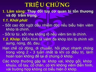 TRI U CH NGỆ ỨTRI U CH NGỆ Ứ
1.1. Lâm sàng:Lâm sàng: Thay đổi tùy cơ quan bị tổn thươngThay đổi tùy cơ quan bị tổn thương
và độ trầm trọng.và độ trầm trọng.
1.1. Khởi phát1.1. Khởi phát
- Sốt cao đột ngột dấu nhiễm độc nếu biểu hiện viêm- Sốt cao đột ngột dấu nhiễm độc nếu biểu hiện viêm
khớp là chính.khớp là chính.
- Sốt từ từ, sốt nhẹ không rõ nếu viêm tim là chính.- Sốt từ từ, sốt nhẹ không rõ nếu viêm tim là chính.
1.2. Khớp:1.2. Khớp: Điển hình là viêm đa khớp lớn là chính vớiĐiển hình là viêm đa khớp lớn là chính với
sưng, nóng, đỏ, đau.sưng, nóng, đỏ, đau.
Hạn chế cử động, di chuyển, hồi phục nhanh chóngHạn chế cử động, di chuyển, hồi phục nhanh chóng
trong vòng 2 - 3 tuần nhất là khi có điều trị, lànhtrong vòng 2 - 3 tuần nhất là khi có điều trị, lành
hoàn toàn không để lại di chứng ở khớp.hoàn toàn không để lại di chứng ở khớp.
Các khớp thường gặp là: khớp vai, khớp gối, khớpCác khớp thường gặp là: khớp vai, khớp gối, khớp
khuỷu, cổ tay, cổ chân, có khi không viêm điển hình,khuỷu, cổ tay, cổ chân, có khi không viêm điển hình,
vài trường hợp không có biểu hiện ở khớp.vài trường hợp không có biểu hiện ở khớp.
 