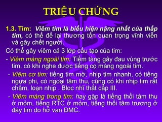 TRI U CH NGỆ ỨTRI U CH NGỆ Ứ
1.3. Tim:1.3. Tim: Viêm tim là biểu hiện nặng nhất của thấpViêm tim là biểu hiện nặng nhất của thấp
tim,tim, có thể để lại thương tổn quan trọng vĩnh viễncó thể để lại thương tổn quan trọng vĩnh viễn
và gây chết người.và gây chết người.
Có thể gây viêm cả 3 lớp cấu tạo của tim:Có thể gây viêm cả 3 lớp cấu tạo của tim:
-- Viêm màng ngoài tim:Viêm màng ngoài tim: Tiềm tàng gây đau vùng trướcTiềm tàng gây đau vùng trước
tim, có khi nghe được tiếng cọ màng ngoài tim.tim, có khi nghe được tiếng cọ màng ngoài tim.
-- Viêm cơ tim:Viêm cơ tim: tiếng tim mờ,tiếng tim mờ, nhịp tim nhanh, có tiếngnhịp tim nhanh, có tiếng
ngựa phi, có ngoại tâm thu, cũng có khi nhịp tim rấtngựa phi, có ngoại tâm thu, cũng có khi nhịp tim rất
chậm, loạn nhịp . Bloc nhĩ thất cấp III.chậm, loạn nhịp . Bloc nhĩ thất cấp III.
-- Viêm màng trong tim:Viêm màng trong tim: hhay gặp là tiếng thổi tâm thuay gặp là tiếng thổi tâm thu
ở mỏm, tiếng RTC ở mỏm, tiếng thổi tâm trương ởở mỏm, tiếng RTC ở mỏm, tiếng thổi tâm trương ở
đáy tim do hở van ĐMC.đáy tim do hở van ĐMC.
 