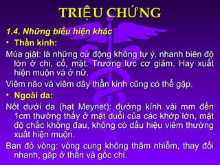 TRI U CH NGỆ ỨTRI U CH NGỆ Ứ
1.4. Những biểu hiện khác1.4. Những biểu hiện khác
• Thần kinh:Thần kinh:
Múa giật: là những cử động không tự ý, nhanh biên độMúa giật: là những cử động không tự ý, nhanh biên độ
lớn ở chi, cổ, mặt. Trương lực cơ giảm. Hay xuấtlớn ở chi, cổ, mặt. Trương lực cơ giảm. Hay xuất
hiện muộn và ở nữ.hiện muộn và ở nữ.
Viêm não và viêm dây thần kinh cũng có thể gặp.Viêm não và viêm dây thần kinh cũng có thể gặp.
• Ngoài da:Ngoài da:
Nốt dưới da (hạt Meynet): đường kính vài mm đếnNốt dưới da (hạt Meynet): đường kính vài mm đến
1cm thường thấy ở mặt duỗi của các khớp lớn, mật1cm thường thấy ở mặt duỗi của các khớp lớn, mật
độ chắc không đau, không có dấu hiệu viêm thườngđộ chắc không đau, không có dấu hiệu viêm thường
xuất hiện muộn.xuất hiện muộn.
Ban đỏ vòng: vòng cung không thâm nhiễm, thay đổiBan đỏ vòng: vòng cung không thâm nhiễm, thay đổi
nhanh, gặp ở thân và gốc chi.nhanh, gặp ở thân và gốc chi.
 