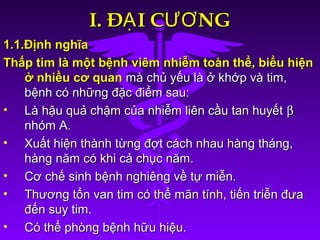 I. Đ I C NGẠ ƯƠI. Đ I C NGẠ ƯƠ
1.1.Định nghĩa1.1.Định nghĩa
Thấp tim là một bệnh viêm nhiễm toàn thể, biểu hiệnThấp tim là một bệnh viêm nhiễm toàn thể, biểu hiện
ở nhiều cơ quanở nhiều cơ quan mà chủ yếu là ở khớp và tim,mà chủ yếu là ở khớp và tim,
bệnh có những đặc điểm sau:bệnh có những đặc điểm sau:
• Là hậu quả chậm của nhiễm liên cầu tan huyếtLà hậu quả chậm của nhiễm liên cầu tan huyết ββ
nhóm A.nhóm A.
• Xuất hiện thành từng đợt cách nhau hàng tháng,Xuất hiện thành từng đợt cách nhau hàng tháng,
hàng năm có khi cả chục năm.hàng năm có khi cả chục năm.
• Cơ chế sinh bệnh nghiêng về tự miễn.Cơ chế sinh bệnh nghiêng về tự miễn.
• Thương tổn van tim có thể mãn tính, tiến triễn đưaThương tổn van tim có thể mãn tính, tiến triễn đưa
đến suy tim.đến suy tim.
• Có thể phòng bệnh hữu hiệu.Có thể phòng bệnh hữu hiệu.
 