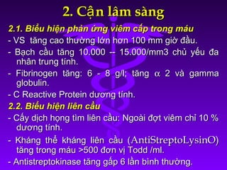 2. C n lâm sàngậ2. C n lâm sàngậ
2.1. Biểu hiện phản ứng viêm cấp trong máu2.1. Biểu hiện phản ứng viêm cấp trong máu
- VS tăng cao thường lớn hơn 100 mm giờ đầu.- VS tăng cao thường lớn hơn 100 mm giờ đầu.
- Bạch cầu tăng 10.000 -- 15.000/mm3 chủ yếu đa- Bạch cầu tăng 10.000 -- 15.000/mm3 chủ yếu đa
nhân trung tính.nhân trung tính.
- Fibrinogen tăng: 6 - 8 g/l; tăng- Fibrinogen tăng: 6 - 8 g/l; tăng αα 2 và gamma2 và gamma
globulin.globulin.
- C Reactive Protein dương tính.- C Reactive Protein dương tính.
2.2. Biểu hiện liên cầu2.2. Biểu hiện liên cầu
- Cấy dịch họng tìm liên cầu: Ngoài đợt viêm chỉ 10 %- Cấy dịch họng tìm liên cầu: Ngoài đợt viêm chỉ 10 %
dương tính.dương tính.
- Kháng thể kháng liên cầu (- Kháng thể kháng liên cầu (AntiStreptoLysinO)AntiStreptoLysinO)
tăng trong máu >500 đơn vị Todd /ml.tăng trong máu >500 đơn vị Todd /ml.
- Antistreptokinase tăng gấp 6 lần bình thường.- Antistreptokinase tăng gấp 6 lần bình thường.
 