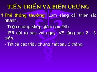 TI N TRI N VÀ BI N CH NGẾ Ể Ế ỨTI N TRI N VÀ BI N CH NGẾ Ể Ế Ứ
1.Thể thông thường:1.Thể thông thường: Lâm sàng cải thiện rấtLâm sàng cải thiện rất
nhanh.nhanh.
- Triệu chứng khớp giảm sau 24h.- Triệu chứng khớp giảm sau 24h.
-PR dài ra sau vài ngày, VS tăng sau 2 - 3-PR dài ra sau vài ngày, VS tăng sau 2 - 3
tuần.tuần.
- Tất cả các triệu chứng mất sau 2 tháng.- Tất cả các triệu chứng mất sau 2 tháng.
 