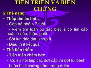 TI N TRI N VÀ BI NẾ Ể ẾTI N TRI N VÀ BI NẾ Ể Ế
CH NGỨCH NGỨ
2.Thể nặng2.Thể nặng
• Thấp tim ác tính:Thấp tim ác tính:
- Gặp trẻ nhỏ < 7 tuổi.- Gặp trẻ nhỏ < 7 tuổi.
- Viêm tim toàn bộ đặc biệt là cơ tim cấp- Viêm tim toàn bộ đặc biệt là cơ tim cấp
hoặc ở não, thận, phổi.hoặc ở não, thận, phổi.
- Sốt kín đáo đau khớp ít.- Sốt kín đáo đau khớp ít.
- Điều trị ít kết quả.- Điều trị ít kết quả.
• Thể tiến triển:Thể tiến triển:
- Tiến triển chậm hơn.- Tiến triển chậm hơn.
- Có sự nối tiếp các đợt cấp và đợt lui bệnh.- Có sự nối tiếp các đợt cấp và đợt lui bệnh.
- Luôn bị di chứng trầm trọng ở tim.- Luôn bị di chứng trầm trọng ở tim.
 