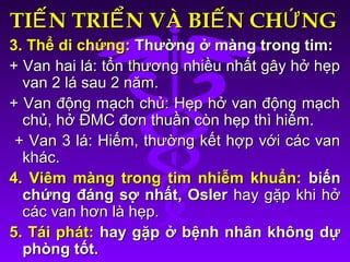 TI N TRI N VÀ BI N CH NGẾ Ể Ế ỨTI N TRI N VÀ BI N CH NGẾ Ể Ế Ứ
3. Thể di chứng:3. Thể di chứng: Thường ở màng trong tim:Thường ở màng trong tim:
+ Van hai lá: tổn thương nhiều nhất gây hở hẹp+ Van hai lá: tổn thương nhiều nhất gây hở hẹp
van 2 lá sau 2 năm.van 2 lá sau 2 năm.
+ Van động mạch chủ: Hẹp hở van động mạch+ Van động mạch chủ: Hẹp hở van động mạch
chủ, hở ĐMC đơn thuần còn hẹp thì hiếm.chủ, hở ĐMC đơn thuần còn hẹp thì hiếm.
+ Van 3 lá: Hiếm, thường kết hợp với các van+ Van 3 lá: Hiếm, thường kết hợp với các van
khác.khác.
4. Viêm màng trong tim nhiễm khuẩn:4. Viêm màng trong tim nhiễm khuẩn: biếnbiến
chứng đáng sợ nhất, Oslerchứng đáng sợ nhất, Osler hay gặp khi hởhay gặp khi hở
các van hơn là hẹp.các van hơn là hẹp.
5. Tái phát:5. Tái phát: hay gặp ở bệnh nhân không dựhay gặp ở bệnh nhân không dự
phòng tốt.phòng tốt.
 