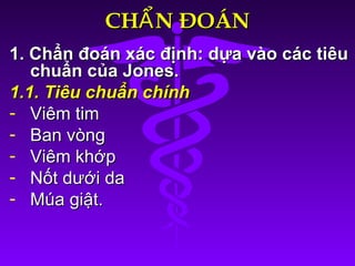 CH N ĐOÁNẨCH N ĐOÁNẨ
1. Chẩn đoán xác định: dựa vào các tiêu1. Chẩn đoán xác định: dựa vào các tiêu
chuẩn của Jones.chuẩn của Jones.
1.1. Tiêu chuẩn chính1.1. Tiêu chuẩn chính
- Viêm timViêm tim
- Ban vòngBan vòng
- Viêm khớpViêm khớp
- Nốt dưới daNốt dưới da
- Múa giật.Múa giật.
 