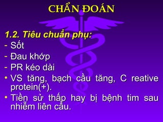 CH N ĐOÁNẨCH N ĐOÁNẨ
1.2. Tiêu chuẩn phụ:1.2. Tiêu chuẩn phụ:
- SốtSốt
- Đau khớpĐau khớp
- PR kéo dàiPR kéo dài
• VS tăng, bạch cầu tăng, C reativeVS tăng, bạch cầu tăng, C reative
protein(+).protein(+).
• Tiền sử thấp hay bị bệnh tim sauTiền sử thấp hay bị bệnh tim sau
nhiễm liên cầu.nhiễm liên cầu.
 
