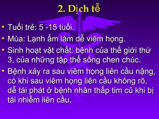 2. D ch tị ễ2. D ch tị ễ
• Tuổi trẻ: 5 -15 tuổi.Tuổi trẻ: 5 -15 tuổi.
• Mùa: Lạnh ẩm làm dễ viêm họng.Mùa: Lạnh ẩm làm dễ viêm họng.
• Sinh hoạt vật chất: bệnh của thế giới thứSinh hoạt vật chất: bệnh của thế giới thứ
3, của những tập thể sống chen chúc.3, của những tập thể sống chen chúc.
• Bệnh xảy ra sau viêm họng liên cầu nặng,Bệnh xảy ra sau viêm họng liên cầu nặng,
có khi sau viêm họng liên cầu không rõ,có khi sau viêm họng liên cầu không rõ,
dễ tái phát ở bệnh nhân thấp tim cũ khi bịdễ tái phát ở bệnh nhân thấp tim cũ khi bị
tái nhiễm liên cầu.tái nhiễm liên cầu.
 