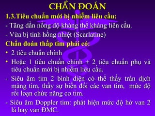 CH N ĐOÁNẨCH N ĐOÁNẨ
1.3.Tiêu chuẩn mới bị nhiễm liêu cầu:1.3.Tiêu chuẩn mới bị nhiễm liêu cầu:
- Tăng dần nồng độ kháng thể kháng liên cầu.- Tăng dần nồng độ kháng thể kháng liên cầu.
- Vừa bị tinh hồng nhiệt (Scarlatine)- Vừa bị tinh hồng nhiệt (Scarlatine)
Chẩn đoán thấp tim phải có:Chẩn đoán thấp tim phải có:
• 2 tiêu chuẩn chính2 tiêu chuẩn chính
• Hoặc 1 tiêu chuẩn chính + 2 tiêu chuẩn phụ vàHoặc 1 tiêu chuẩn chính + 2 tiêu chuẩn phụ và
tiêu chuẩn mới bị nhiễm liêu cầu.tiêu chuẩn mới bị nhiễm liêu cầu.
- Siêu âm tim 2 bình diện có thể thấy tràn dịch- Siêu âm tim 2 bình diện có thể thấy tràn dịch
màng tim, thấy sự biến đổi các van tim, mức độmàng tim, thấy sự biến đổi các van tim, mức độ
rối loạn chức năng cơ tim.rối loạn chức năng cơ tim.
- Siêu âm Doppler tim: phát hiện mức độ hở van 2- Siêu âm Doppler tim: phát hiện mức độ hở van 2
lá hay van ĐMC.lá hay van ĐMC.
 