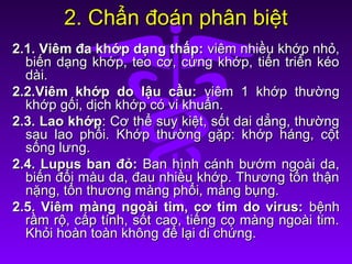 2. Chẩn đoán phân biệt2. Chẩn đoán phân biệt
2.1. Viêm đa khớp dạng thấp:2.1. Viêm đa khớp dạng thấp: viêm nhiều khớp nhỏ,viêm nhiều khớp nhỏ,
biến dạng khớp, teo cơ, cứng khớp, tiến triển kéobiến dạng khớp, teo cơ, cứng khớp, tiến triển kéo
dài.dài.
2.2.Viêm khớp do lậu cầu:2.2.Viêm khớp do lậu cầu: viêm 1 khớp thườngviêm 1 khớp thường
khớp gối, dịch khớp có vi khuẩn.khớp gối, dịch khớp có vi khuẩn.
2.3. Lao khớp2.3. Lao khớp: Cơ thể suy kiệt, sốt dai dẳng, thường: Cơ thể suy kiệt, sốt dai dẳng, thường
sau lao phổi. Khớp thường gặp: khớp háng, cộtsau lao phổi. Khớp thường gặp: khớp háng, cột
sống lưng.sống lưng.
2.4. Lupus ban đỏ:2.4. Lupus ban đỏ: Ban hình cánh bướm ngoài da,Ban hình cánh bướm ngoài da,
biến đổi màu da, đau nhiều khớp. Thương tổn thậnbiến đổi màu da, đau nhiều khớp. Thương tổn thận
nặng, tổn thương màng phổi, màng bụng.nặng, tổn thương màng phổi, màng bụng.
2.5. Viêm màng ngoài tim, cơ tim do virus:2.5. Viêm màng ngoài tim, cơ tim do virus: bệnhbệnh
rầm rộ, cấp tính, sốt cao, tiếng cọ màng ngoài tim.rầm rộ, cấp tính, sốt cao, tiếng cọ màng ngoài tim.
Khỏi hoàn toàn không để lại di chứng.Khỏi hoàn toàn không để lại di chứng.
 
