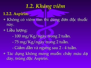 1.2. Kháng viêm1.2. Kháng viêm
1.2.2. Aspirin:1.2.2. Aspirin:
+ Không có viêm tim thì dùng đ n đ c thu cơ ộ ố+ Không có viêm tim thì dùng đ n đ c thu cơ ộ ố
này.này.
+ Li u l ng:ề ượ+ Li u l ng:ề ượ
- 100 mg/Kg/ngày trong 2 tu n.ầ- 100 mg/Kg/ngày trong 2 tu n.ầ
- 75 mg/Kg/ngày trong 2 tu n.ầ- 75 mg/Kg/ngày trong 2 tu n.ầ
- Gi m d n và ng ng sau 2 - 4 tu n.ả ầ ư ầ- Gi m d n và ng ng sau 2 - 4 tu n.ả ầ ư ầ
+ Tác d ng không mong mu n: ch y máu dụ ố ả ạ+ Tác d ng không mong mu n: ch y máu dụ ố ả ạ
dày, trúng đ c Aspirin.ộdày, trúng đ c Aspirin.ộ
 