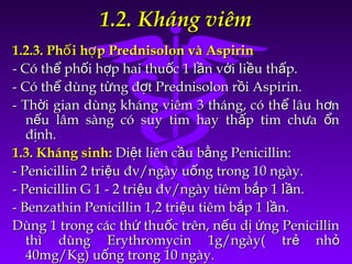 1.2. Kháng viêm1.2. Kháng viêm
1.2.3. Ph i h p Prednisolon và Aspirinố ợ1.2.3. Ph i h p Prednisolon và Aspirinố ợ
- Có th ph i h p hai thu c 1 l n v i li u th p.ể ố ợ ố ầ ớ ề ấ- Có th ph i h p hai thu c 1 l n v i li u th p.ể ố ợ ố ầ ớ ề ấ
- Có th dùng t ng đ t Prednisolon r i Aspirin.ể ừ ợ ồ- Có th dùng t ng đ t Prednisolon r i Aspirin.ể ừ ợ ồ
- Th i gian dùng kháng viêm 3 tháng, có th lâu h nờ ể ơ- Th i gian dùng kháng viêm 3 tháng, có th lâu h nờ ể ơ
n u lâm sàng có suy tim hay th p tim ch a nế ấ ư ổn u lâm sàng có suy tim hay th p tim ch a nế ấ ư ổ
đ nh.ịđ nh.ị
1.3. Kháng sinh:1.3. Kháng sinh: Di t liên c u b ng Penicillin:ệ ầ ằDi t liên c u b ng Penicillin:ệ ầ ằ
- Penicillin 2 tri u đv/ngày u ng trong 10 ngày.ệ ố- Penicillin 2 tri u đv/ngày u ng trong 10 ngày.ệ ố
- Penicillin G 1 - 2 tri u đv/ngày tiêm b p 1 l n.ệ ắ ầ- Penicillin G 1 - 2 tri u đv/ngày tiêm b p 1 l n.ệ ắ ầ
- Benzathin Penicillin 1,2 tri u tiêm b p 1 l n.ệ ắ ầ- Benzathin Penicillin 1,2 tri u tiêm b p 1 l n.ệ ắ ầ
Dùng 1 trong các th thu c trên, n u d ng Penicillinứ ố ế ị ứDùng 1 trong các th thu c trên, n u d ng Penicillinứ ố ế ị ứ
thì dùng Erythromycin 1g/ngày( tr nhẻ ỏthì dùng Erythromycin 1g/ngày( tr nhẻ ỏ
40mg/Kg) u ng trong 10 ngày.ố40mg/Kg) u ng trong 10 ngày.ố
 