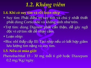 1.2. Kháng viêm1.2. Kháng viêm
1.4. Khi có suy tim và r i lo n nh pố ạ ị1.4. Khi có suy tim và r i lo n nh pố ạ ị
+ Suy tim: Ph i đi u tr suy tim và chú ý nh t thi tả ề ị ấ ế+ Suy tim: Ph i đi u tr suy tim và chú ý nh t thi tả ề ị ấ ế
ph i dùng Corticoide và kháng sinh nh trên.ả ưph i dùng Corticoide và kháng sinh nh trên.ả ư
+Tr tim: dùng Digoxin ph i c n th n, d gây ngợ ả ẩ ậ ễ ộ+Tr tim: dùng Digoxin ph i c n th n, d gây ngợ ả ẩ ậ ễ ộ
đ c vì c tim r t d nh y c m.ộ ơ ấ ễ ạ ảđ c vì c tim r t d nh y c m.ộ ơ ấ ễ ạ ả
+ Lo n nh p:ạ ị+ Lo n nh p:ạ ị
+Bloc nh th p c p III: T o nh p n u có k t h p gi mỉ ấ ấ ạ ị ế ế ợ ả+Bloc nh th p c p III: T o nh p n u có k t h p gi mỉ ấ ấ ạ ị ế ế ợ ả
l u l ng tim n ng và suy tim.ư ượ ặl u l ng tim n ng và suy tim.ư ượ ặ
1.5. N u có múa gi tế ậ1.5. N u có múa gi tế ậ
Phenobacbital 15 - 30 mg m i 6 gi ho c Diazepamỗ ờ ặPhenobacbital 15 - 30 mg m i 6 gi ho c Diazepamỗ ờ ặ
0,2 mg/Kg/ngày.0,2 mg/Kg/ngày.
 