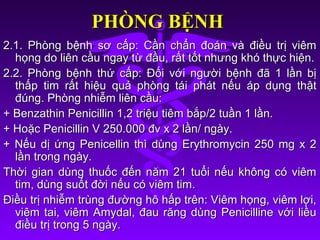 PHÒNG BỆNHPHÒNG BỆNH
2.1. Phòng bệnh sơ cấp: Cần chẩn đoán và điều trị viêm2.1. Phòng bệnh sơ cấp: Cần chẩn đoán và điều trị viêm
họng do liên cầu ngay từ đầu, rất tốt nhưng khó thực hiện.họng do liên cầu ngay từ đầu, rất tốt nhưng khó thực hiện.
2.2. Phòng bệnh thứ cấp: Đối với người bệnh đã 1 lần bị2.2. Phòng bệnh thứ cấp: Đối với người bệnh đã 1 lần bị
thấp tim rất hiệu quả phòng tái phát nếu áp dụng thậtthấp tim rất hiệu quả phòng tái phát nếu áp dụng thật
đúng. Phòng nhiễm liên cầu:đúng. Phòng nhiễm liên cầu:
+ Benzathin Penicillin 1,2 triệu tiêm bắp/2 tuần 1 lần.+ Benzathin Penicillin 1,2 triệu tiêm bắp/2 tuần 1 lần.
+ Hoặc Penicillin V 250.000 đv x 2 lần/ ngày.+ Hoặc Penicillin V 250.000 đv x 2 lần/ ngày.
+ Nếu dị ứng Penicellin thì dùng Erythromycin 250 mg x 2+ Nếu dị ứng Penicellin thì dùng Erythromycin 250 mg x 2
lần trong ngày.lần trong ngày.
Thời gian dùng thuốc đến năm 21 tuổi nếu không có viêmThời gian dùng thuốc đến năm 21 tuổi nếu không có viêm
tim, dùng suốt đời nếu có viêm tim.tim, dùng suốt đời nếu có viêm tim.
Điều trị nhiễm trùng đường hô hấp trên: Viêm họng, viêm lợi,Điều trị nhiễm trùng đường hô hấp trên: Viêm họng, viêm lợi,
viêm tai, viêm Amydal, đau răng dùng Penicilline với liềuviêm tai, viêm Amydal, đau răng dùng Penicilline với liều
điều trị trong 5 ngày.điều trị trong 5 ngày.
 