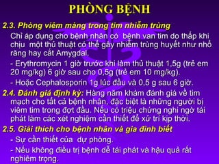 PHÒNG BỆNHPHÒNG BỆNH
2.3. Phòng viêm màng trong tim nhiễm trùng2.3. Phòng viêm màng trong tim nhiễm trùng
Chỉ áp dụng cho bệnh nhân có bệnh van tim do thấp khiChỉ áp dụng cho bệnh nhân có bệnh van tim do thấp khi
chịu một thủ thuật có thể gây nhiễm trùng huyết như nhổchịu một thủ thuật có thể gây nhiễm trùng huyết như nhổ
răng hay cắt Amygdal.răng hay cắt Amygdal.
- Erythromycin 1 giờ trước khi làm thủ thuật 1,5g (trẻ em- Erythromycin 1 giờ trước khi làm thủ thuật 1,5g (trẻ em
20 mg/kg) 6 giờ sau cho 0,5g (trẻ em 10 mg/kg).20 mg/kg) 6 giờ sau cho 0,5g (trẻ em 10 mg/kg).
- Hoặc Cephalosporin 1g lúc đầu và 0,5 g sau 6 giờ.- Hoặc Cephalosporin 1g lúc đầu và 0,5 g sau 6 giờ.
2.4. Đánh giá định kỳ:2.4. Đánh giá định kỳ: Hàng năm khám đánh giá về timHàng năm khám đánh giá về tim
mạch cho tất cả bệnh nhân, đặc biệt là những người bịmạch cho tất cả bệnh nhân, đặc biệt là những người bị
viêm tim trong đợt đầu. Nếu có triệu chứng nghi ngờ táiviêm tim trong đợt đầu. Nếu có triệu chứng nghi ngờ tái
phát làm các xét nghiệm cần thiết để xử trí kịp thời.phát làm các xét nghiệm cần thiết để xử trí kịp thời.
2.5. Giải thích cho bệnh nhân và gia đình biết2.5. Giải thích cho bệnh nhân và gia đình biết
- Sự cần thiết của dự phòng.- Sự cần thiết của dự phòng.
- Nếu không điều trị bệnh dễ tái phát và hậu quả rất- Nếu không điều trị bệnh dễ tái phát và hậu quả rất
nghiêm trọng.nghiêm trọng.
 