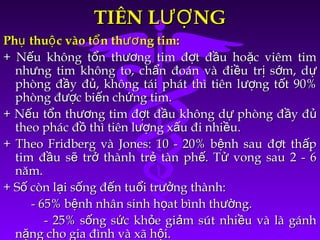 TIÊN L NGƯỢTIÊN L NGƯỢ
Ph thu c vào t n th ng tim:ụ ộ ổ ươPh thu c vào t n th ng tim:ụ ộ ổ ươ
+ N u không t n th ng tim đ t đ u ho c viêm timế ổ ươ ợ ầ ặ+ N u không t n th ng tim đ t đ u ho c viêm timế ổ ươ ợ ầ ặ
nh ng tim không to, ch n đoán và đi u tr s m, dư ẩ ề ị ớ ựnh ng tim không to, ch n đoán và đi u tr s m, dư ẩ ề ị ớ ự
phòng đ y đ , không tái phát thì tiên l ng t t 90%ầ ủ ượ ốphòng đ y đ , không tái phát thì tiên l ng t t 90%ầ ủ ượ ố
phòng đ c bi n ch ng tim.ượ ế ứphòng đ c bi n ch ng tim.ượ ế ứ
+ N u t n th ng tim đ t đ u không d phòng đ y đế ổ ươ ợ ầ ự ầ ủ+ N u t n th ng tim đ t đ u không d phòng đ y đế ổ ươ ợ ầ ự ầ ủ
theo phác đ thì tiên l ng x u đi nhi u.ồ ượ ấ ềtheo phác đ thì tiên l ng x u đi nhi u.ồ ượ ấ ề
+ Theo Fridberg và Jones: 10 - 20% b nh sau đ t th pệ ợ ấ+ Theo Fridberg và Jones: 10 - 20% b nh sau đ t th pệ ợ ấ
tim đ u s tr thành tr tàn ph . T vong sau 2 - 6ầ ẽ ở ẻ ế ửtim đ u s tr thành tr tàn ph . T vong sau 2 - 6ầ ẽ ở ẻ ế ử
năm.năm.
+ S còn l i s ng đ n tu i tr ng thành:ố ạ ố ế ổ ưở+ S còn l i s ng đ n tu i tr ng thành:ố ạ ố ế ổ ưở
- 65% b nh nhân sinh h at bình th ng.ệ ọ ườ- 65% b nh nhân sinh h at bình th ng.ệ ọ ườ
- 25% s ng s c kh e gi m sút nhi u và là gánhố ứ ỏ ả ề- 25% s ng s c kh e gi m sút nhi u và là gánhố ứ ỏ ả ề
n ng cho gia đình và xã h i.ặ ộn ng cho gia đình và xã h i.ặ ộ
 