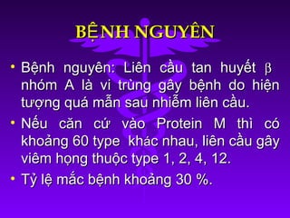 B NH NGUYÊNỆB NH NGUYÊNỆ
• Bệnh nguyên: Liên cầu tan huyếtBệnh nguyên: Liên cầu tan huyết ββ
nhóm A là vi trùng gây bệnh do hiệnnhóm A là vi trùng gây bệnh do hiện
tượng quá mẫn sau nhiễm liên cầu.tượng quá mẫn sau nhiễm liên cầu.
• Nếu căn cứ vào Protein M thì cóNếu căn cứ vào Protein M thì có
khoảng 60 type khkhoảng 60 type kháác nhau, liên cầu gâyc nhau, liên cầu gây
viêm họng thuộc type 1, 2, 4, 12.viêm họng thuộc type 1, 2, 4, 12.
• Tỷ lệ mắc bệnh khoảng 30 %.Tỷ lệ mắc bệnh khoảng 30 %.
 