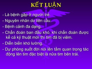 K T LU NẾ ẬK T LU NẾ Ậ
-- Là bệnh gặp ở người trẻ.Là bệnh gặp ở người trẻ.
- Nguyên nhân do liên cầu.- Nguyên nhân do liên cầu.
- Bệnh cảnh đa dạng.- Bệnh cảnh đa dạng.
- Chẩn đoán ban đầu khó, khi chẩn đoán được- Chẩn đoán ban đầu khó, khi chẩn đoán được
kể cả kỹ thuật mới thì tim đã bị viêm.kể cả kỹ thuật mới thì tim đã bị viêm.
- Diễn biến khó lường.- Diễn biến khó lường.
- Dự phòng suốt đời nói lên tầm quan trọng tác- Dự phòng suốt đời nói lên tầm quan trọng tác
động lên tim đặc biệt là nửa tim bên trái.động lên tim đặc biệt là nửa tim bên trái.
 