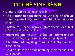 C CH SINH B NHƠ Ế ỆC CH SINH B NHƠ Ế Ệ
• Chưa rõ hẳn, nghiêng về tự miễn.Chưa rõ hẳn, nghiêng về tự miễn.
• Có sự tương tự giữa kháng nguyên của liên cầu vàCó sự tương tự giữa kháng nguyên của liên cầu và
kháng nguyên tim (mang kháng thể chống liên cầukháng nguyên tim (mang kháng thể chống liên cầu
và tim).và tim).
• Protein M, kháng nguyên glycoprotein đặc biệtProtein M, kháng nguyên glycoprotein đặc biệt
giống protein của van tim.giống protein của van tim.
• Kháng thể đặc hiệu: KT chống tim, chống tế bàoKháng thể đặc hiệu: KT chống tim, chống tế bào
não, KT chống Glycoprotein, Antistreptolysin O.não, KT chống Glycoprotein, Antistreptolysin O.
• Các kháng thể này tăng từ tuần thứ 1 đến tuần thứCác kháng thể này tăng từ tuần thứ 1 đến tuần thứ
4 của bệnh.4 của bệnh.
• Cơ địa di truyền: dễ mắc bệnh, nguy cơ tái phát kéoCơ địa di truyền: dễ mắc bệnh, nguy cơ tái phát kéo
dài suốt đời.dài suốt đời.
 