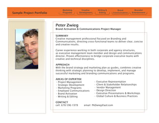 Marketing         Creative         Writing &       Brand          Branded
Sample Project Portfolio        Programs        Development         Editing    Communications   Entertainment




                           Peter Zwieg
                           Brand Activation & Communications Project Manager

                           SUMMARY
                           Creative management professional focused on Branding and
                           Communications, directing cross-functional teams to deliver clear, concise
                           and creative results.

                           Career experience working in both corporate and agency structures,
                           as executive management team member and design and communications
                           director. Proven effectiveness to bridge corporate executive teams with
                           creative and technical disciplines.

                           APPROACH
                           With the brand strategy and marketing plan as guides, combines creative
                           thinking with strategic planning to develop, implement, and manage
                           successful marketing and branding communications and programs.

                           AREAS OF EXPERTISE
                           ? Project Management               ?   Executive Representation
                           ? Strategic Development            ?   Client & Stakeholder Relationships
                           ? Marketing Programs               ?   Vendor Management
                           ? Employee Communications          ?   Design Direction
                           ? Brand Activation                 ?   Executive Presentations & Workshops
                           ? Writing & Editing                ?   Global Culture & Business Practices

                           CONTACT
                           cell: 678-596-1978       email: PAZwieg@aol.com
 