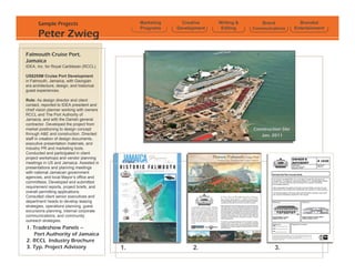 Sample Projects                          Marketing     Creative    Writing &       Brand             Branded
                                                Programs    Development    Editing    Communications      Entertainment
       Peter Zwieg
Falmouth Cruise Port,
Jamaica
IDEA, Inc. for Royal Caribbean (RCCL)

US$255M Cruise Port Development
in Falmouth, Jamaica, with Georgian
era architecture, design, and historical
guest experiences.

Role: As design director and client
contact, reported to IDEA president and
chief vision planner working with owners
RCCL and The Port Authority of
Jamaica, and with the Danish general
contractor. Developed the project from
market positioning to design concept                                                  Construction Site
through A&E and construction. Directed                                                   Jan. 2011
staff in creation of design documents,
executive presentation materials, and
industry PR and marketing tools.
Conducted and participated in client
project workshops and vendor planning
meetings in US and Jamaica. Assisted in
presentations and planning meetings
with national Jamaican government
agencies, and local Mayors office and
committees. Developed and submitted
requirement reports, project briefs, and
overall permitting applications.
Consulted client senior executives and
department heads to develop leasing
strategies, operations planning, guest
excursions planning, internal corporate
communications, and community
outreach strategies.
1. Tradeshow Panels C
   Port Authority of Jamaica
2. RCCL Industry Brochure
3. Typ. Project Advisory                   1.                     2.                            3.
 