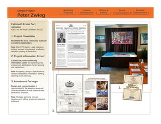 Sample Projects                                  Marketing     Creative    Writing &       Brand          Branded
                                                         Programs    Development    Editing    Communications   Entertainment
        Peter Zwieg
Falmouth Cruise Port,
Jamaica
IDEA, Inc. for Royal Caribbean (RCCL)


1. Project Newsletter
Newsletter for local community outreach
and client stakeholders.

Role: Client PR liaison; Legal clearance;
editing; sponsor procurement; production
direction; printing & distribution.

2. Project Information Center
Creation of public community
information center for citizen inquiries,      1.
employment applications, tenant leasing,
and media tours.

Role: Budgeting; design & specifications;
vendor coordination; installation; staffing,
Opening event planning.


3. Investment Packages
Design and communication of
opportunities for the adaptive reuse and                                                          2.
commercialization of local historical sites,
attractions, and tours.

Role: Strategic planning; concept
development; editing; production direction;
fulfillment.




                                                    3.
 