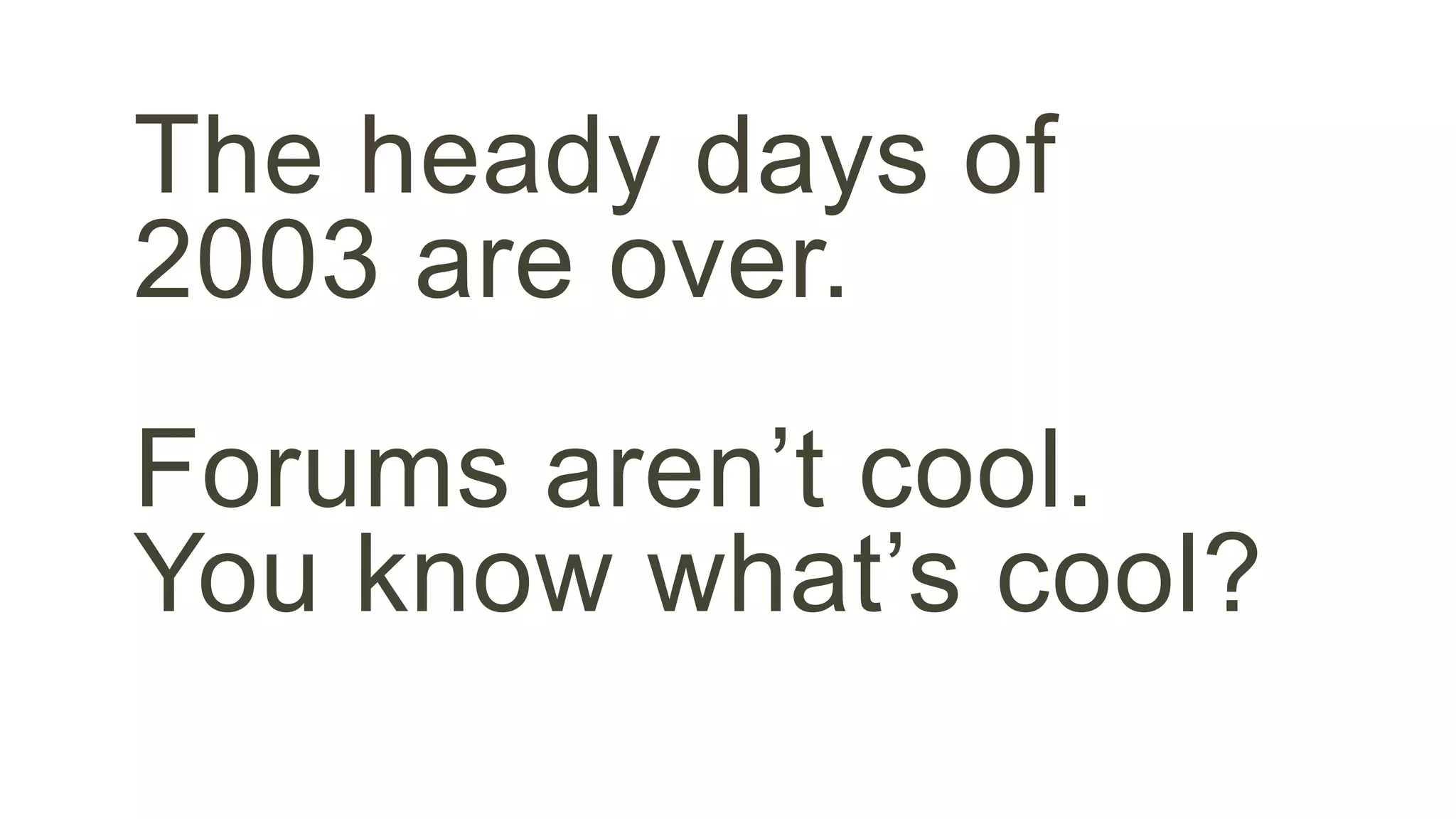 The heady days of 
2003 are over. 
Forums aren’t cool. 
You know what’s cool? 
 
