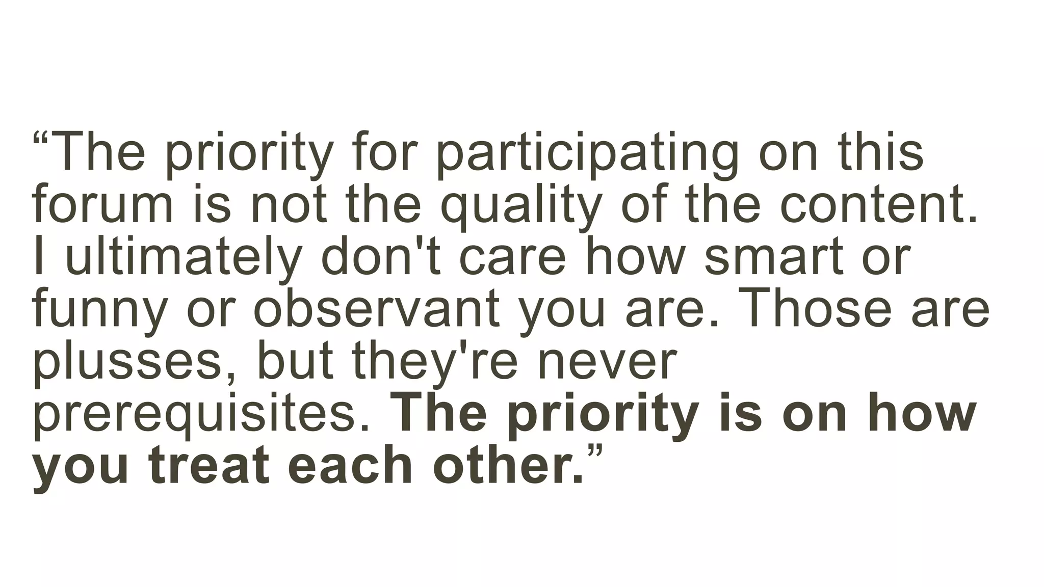 “The priority for participating on this 
forum is not the quality of the content. 
I ultimately don't care how smart or 
funny or observant you are. Those are 
plusses, but they're never 
prerequisites. The priority is on how 
you treat each other.” 
 