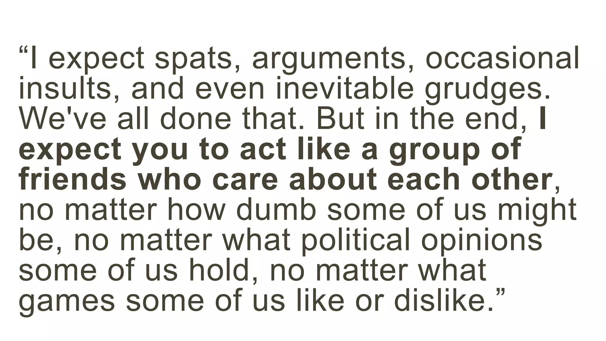 “I expect spats, arguments, occasional 
insults, and even inevitable grudges. 
We've all done that. But in the end, I 
expect you to act like a group of 
friends who care about each other, 
no matter how dumb some of us might 
be, no matter what political opinions 
some of us hold, no matter what 
games some of us like or dislike.” 
 
