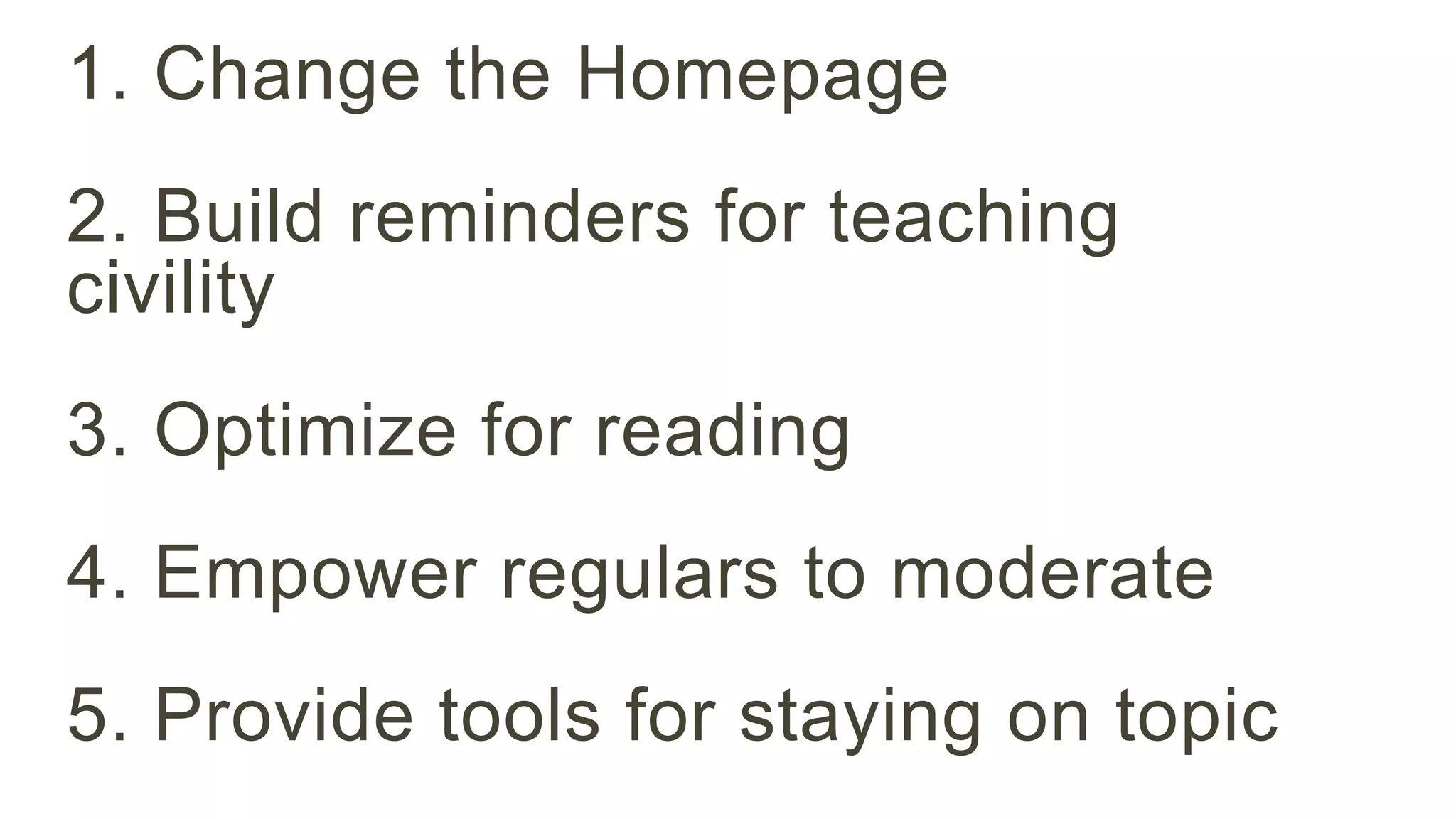 1. Change the Homepage 
2. Build reminders for teaching 
civility 
3. Optimize for reading 
4. Empower regulars to moderate 
5. Provide tools for staying on topic 
 