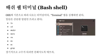 OSX에 기본으로 따라 나오는 터미널이다. “Terminal” 앱을 실행하면 된다.
일단은 간단한 명령만 쓰려고 한다:
● ls
● cd
● mkdir
● more
● rm
● mv
● wc
● grep
장기적으로 고수가 되려면 친해지도록 애쓰자.
배쉬 쉘 터미널 (Bash shell)
 