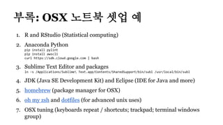1. R and RStudio (Statistical computing)
2. Anaconda Python
pip install pylint
pip install awscli
curl https://sdk.cloud.google.com | bash
3. Sublime Text Editor and packages
ln -s /Applications/Sublime Text.app/Contents/SharedSupport/bin/subl /usr/local/bin/subl
4. JDK (Java SE Development Kit) and Eclipse (IDE for Java and more)
5. homebrew (package manager for OSX)
6. oh my zsh and dotfiles (for advanced unix uses)
7. OSX tuning (keyboards repeat / shortcuts; trackpad; terminal windows
group)
부록: OSX 노트북 셋업 예
 