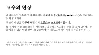 데이터분석 고수가 되기 위해서는 최고의 연장 (툴채인; toolchain)을 구비하는
것이 중요하다.
최고의 연장은 컴퓨터와 몇가지 오픈소스 소프트웨어들이다.
툴 설치에 관한 디테일들은 생략한다. 앞장에서 “고기를 잡을 줄 알게 된" 여러분
들에게는 쉬운 일일 것이다: 구글에서 검색하고, 웹페이지에서 따라하면 된다.
* 다시 강조하건데, 이것은 2015년 현재 실리콘밸리 인터넷사업 자료분석가들이 흔히 사용하는 툴채인
이다. 다른 지역 / 인더스트리의 툴들은 다를 수 있다.
고수의 연장
 