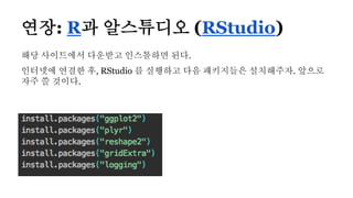 해당 사이트에서 다운받고 인스톨하면 된다.
인터넷에 연결한 후, RStudio 를 실행하고 다음 패키지들은 설치해주자. 앞으로
자주 쓸 것이다.
연장: R과 알스튜디오 (RStudio)
 