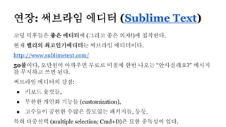 연장: 써브라임 에디터 (Sublime Text)
코딩 덕후들은 좋은 에디터에 (그리고 좋은 의자!)에 집착한다.
현재 밸리의 최고인기에디터는 써브라임 에디터이다.
http://www.sublimetext.com/
50불이다. 오만원이 아까우면 무료로 며칠에 한번 나오는 “안사실래요?" 메시지
를 무시하고 쓰면 된다.
써브라임 에디터의 강점:
● 키보드 숏컷들,
● 무한한 개인화 기능들 (customization),
● 고수들이 공헌한 수많은 쓸모있는 패키지들, 등등.
특히 다중선택 (multiple selection; Cmd+D)은 묘한 중독성이 있다.
 