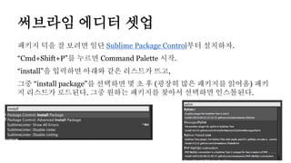 패키지 덕을 잘 보려면 일단 Sublime Package Control부터 설치하자.
“Cmd+Shift+P”를 누르면 Command Palette 시작.
“install”을 입력하면 아래와 같은 리스트가 뜨고,
그중 “install package”를 선택하면 몇 초 후 (굉장히 많은 패키지를 읽어옴) 패키
지 리스트가 로드된다. 그중 원하는 패키지를 찾아서 선택하면 인스톨된다.
써브라임 에디터 셋업
 