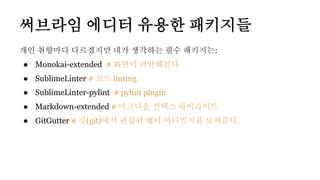 써브라임 에디터 유용한 패키지들
개인 취향마다 다르겠지만 내가 생각하는 필수 패키지는:
● Monokai-extended # 화면이 편안해진다
● SublimeLinter # 코드 linting
● SublimeLinter-pylint # pylint plugin
● Markdown-extended # 마크다운 신택스 하이라이트
● GitGutter # 깃(git)에서 편집된 행이 어디인지를 보여준다.
 