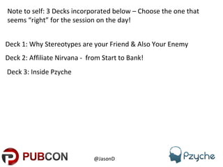 Deck 1: Why Stereotypes are your Friend & Also Your Enemy @JasonD  Note to self: 3 Decks incorporated below – Choose the one that seems “right” for the session on the day! Deck 2: Affiliate Nirvana -  from Start to Bank! Deck 3: Inside Pzyche  