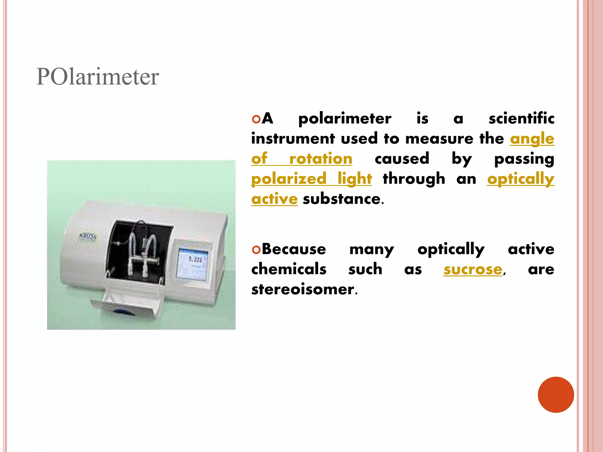 POlarimeter
A polarimeter is a scientific
instrument used to measure the angle
of rotation caused by passing
polarized light through an optically
active substance.
Because many optically active
chemicals such as sucrose, are
stereoisomer.
 