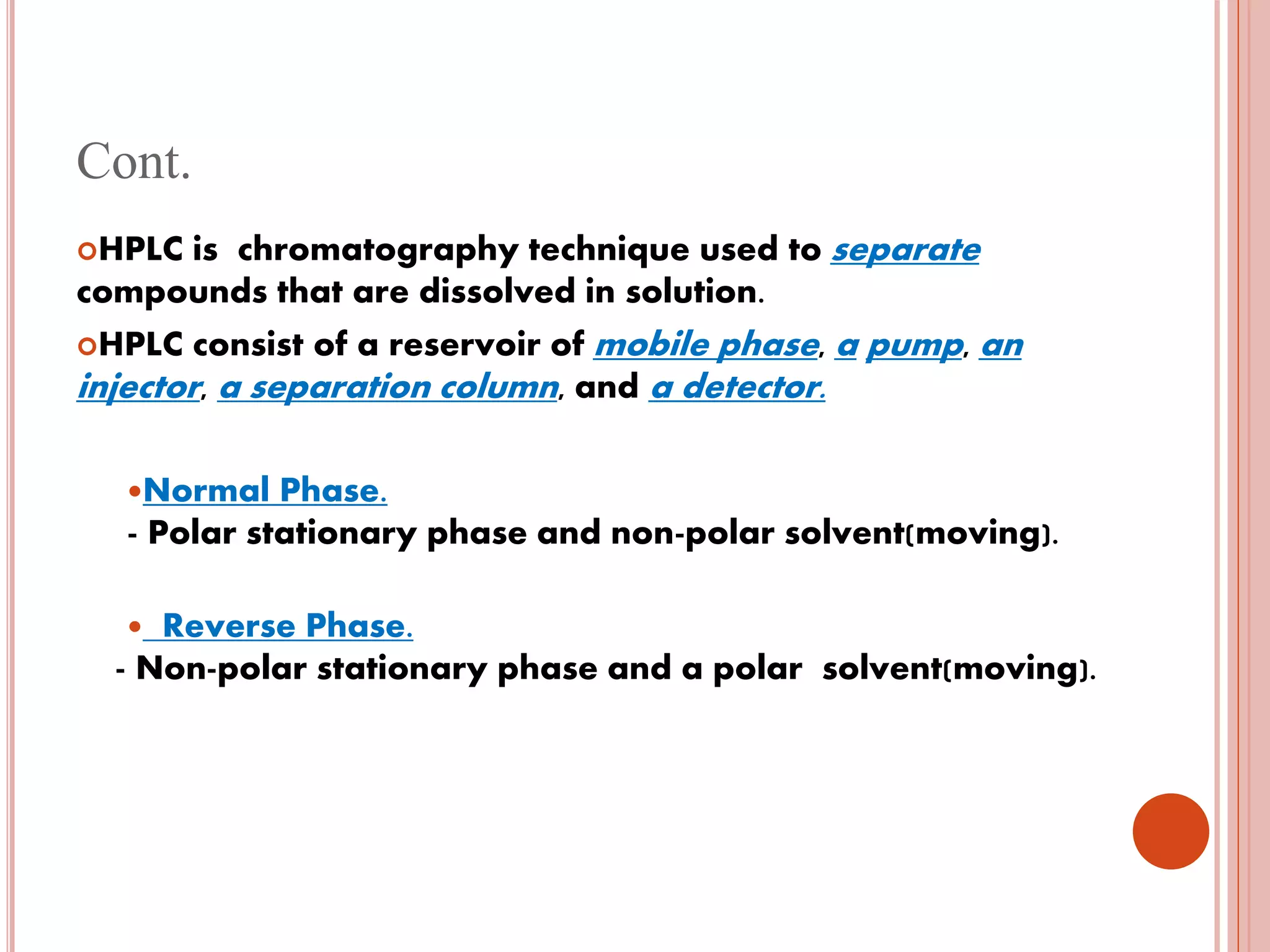 Cont.
HPLC is chromatography technique used to separate
compounds that are dissolved in solution.
HPLC consist of a reservoir of mobile phase, a pump, an
injector, a separation column, and a detector.
Normal Phase.
- Polar stationary phase and non-polar solvent(moving).
 Reverse Phase.
- Non-polar stationary phase and a polar solvent(moving).
 