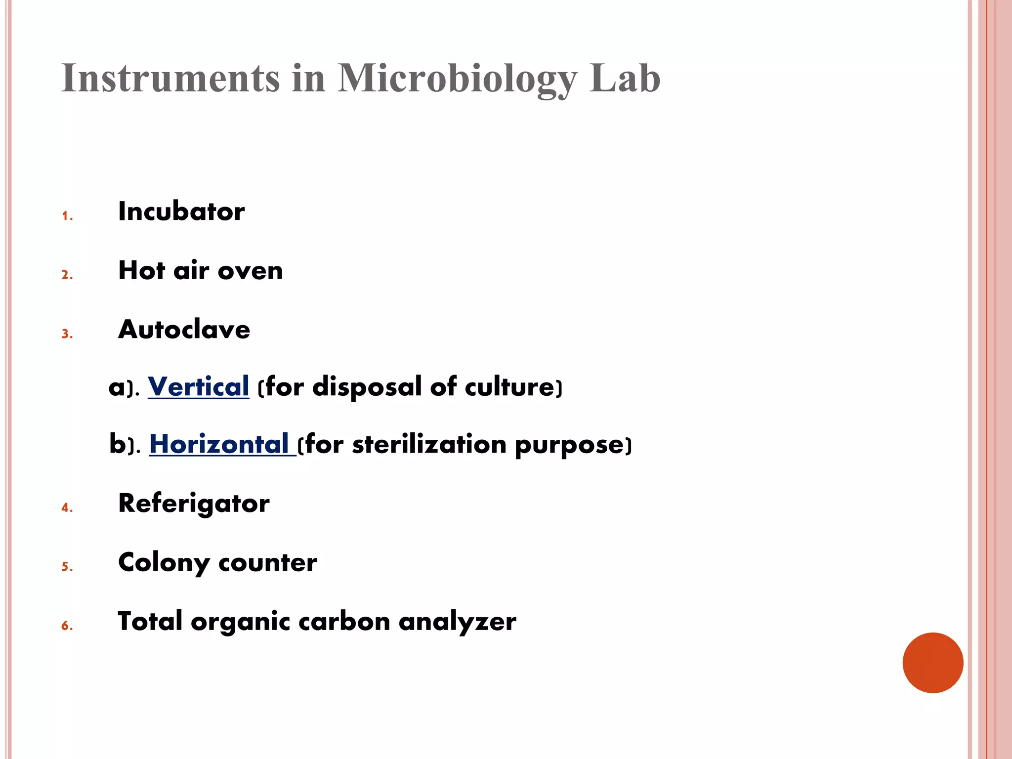 Instruments in Microbiology Lab
1. Incubator
2. Hot air oven
3. Autoclave
a). Vertical (for disposal of culture)
b). Horizontal (for sterilization purpose)
4. Referigator
5. Colony counter
6. Total organic carbon analyzer
 