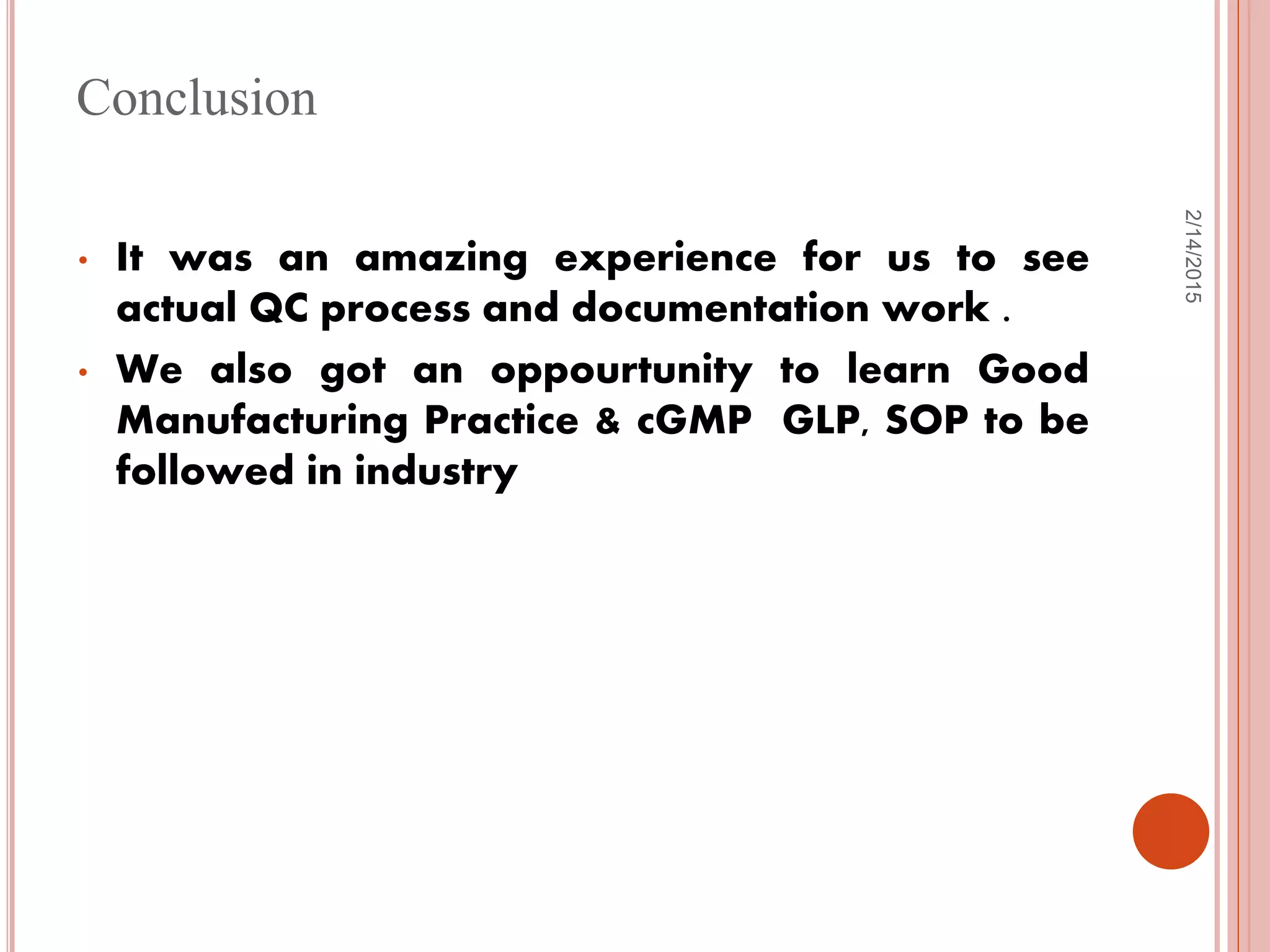 2/14/2015
Conclusion
• It was an amazing experience for us to see
actual QC process and documentation work .
• We also got an oppourtunity to learn Good
Manufacturing Practice & cGMP GLP, SOP to be
followed in industry
 