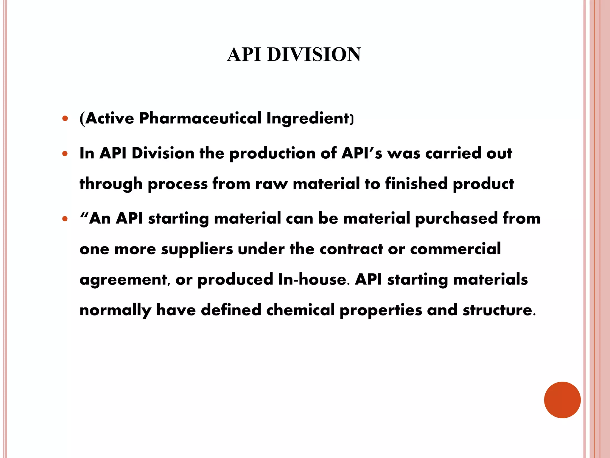 API DIVISION
 (Active Pharmaceutical Ingredient)
 In API Division the production of API’s was carried out
through process from raw material to finished product
 “An API starting material can be material purchased from
one more suppliers under the contract or commercial
agreement, or produced In-house. API starting materials
normally have defined chemical properties and structure.
 