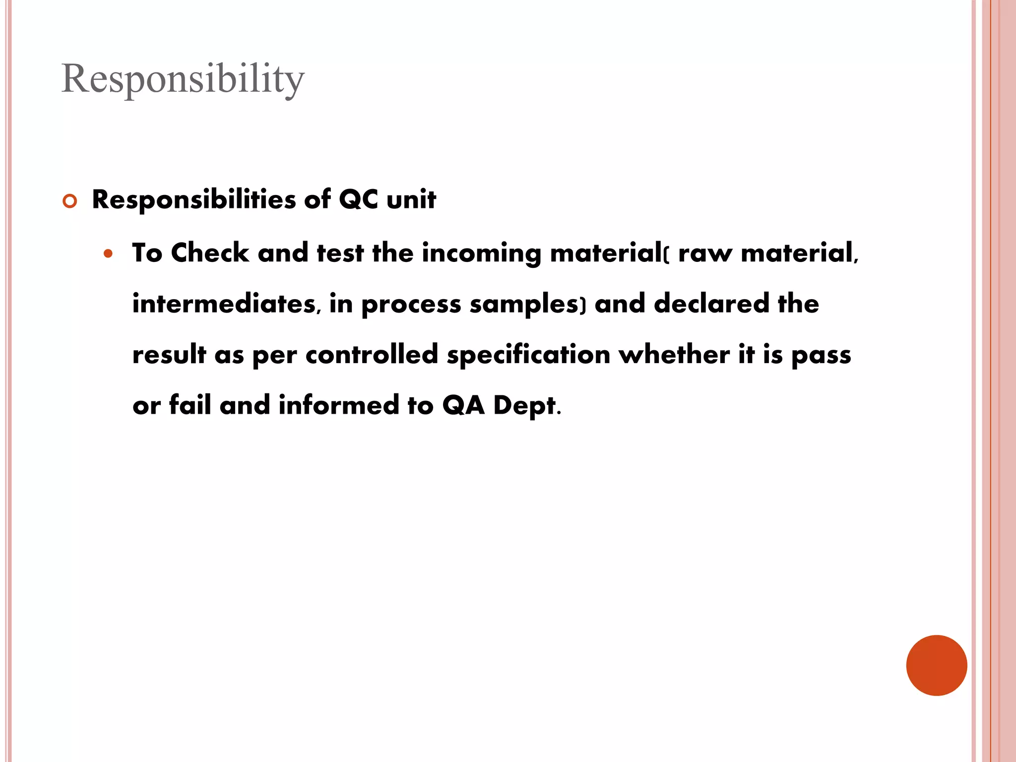 Responsibility
 Responsibilities of QC unit
 To Check and test the incoming material( raw material,
intermediates, in process samples) and declared the
result as per controlled specification whether it is pass
or fail and informed to QA Dept.
 