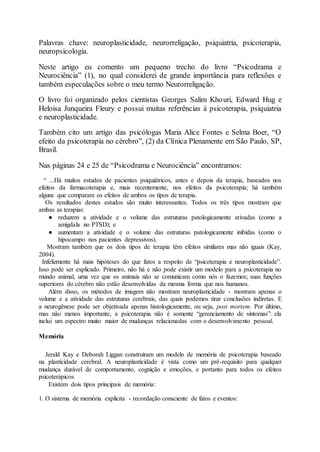 Palavras chave: neuroplasticidade, neurorreligação, psiquiatria, psicoterapia,
neuropsicologia.
Neste artigo eu comento um pequeno trecho do livro “Psicodrama e
Neurociência” (1), no qual considerei de grande importância para reflexões e
também especulações sobre o meu termo Neurorreligação.
O livro foi organizado pelos cientistas Georges Salim Khouri, Edward Hug e
Heloisa Junqueira Fleury e possui muitas referências à psicoterapia, psiquiatria
e neuroplasticidade.
Também cito um artigo das psicólogas Maria Alice Fontes e Selma Boer, “O
efeito da psicoterapia no cérebro”, (2) da Clínica Plenamente em São Paulo, SP,
Brasil.
Nas páginas 24 e 25 de “Psicodrama e Neurociência” encontramos:
“ ...Há muitos estudos de pacientes psiquiátricos, antes e depois da terapia, baseados nos
efeitos da farmacoterapia e, mais recentemente, nos efeitos da psicoterapia; há também
alguns que comparam os efeitos de ambos os tipos de terapia.
Os resultados destes estudos são muito interessantes. Todos os três tipos mostram que
ambas as terapias:
● reduzem a atividade e o volume das estruturas patologicamente ativadas (como a
amígdala no PTSD); e
● aumentam a atividade e o volume das estruturas patologicamente inibidas (como o
hipocampo nos pacientes depressivos).
Mostram também que os dois tipos de terapia têm efeitos similares mas não iguais (Kay,
2004).
Infelizmente há mais hipóteses do que fatos a respeito de “psicoterapia e neuroplasticidade”.
Isso pode ser explicado. Primeiro, não há e não pode existir um modelo para a psicoterapia no
mundo animal, uma vez que os animais não se comunicam como nós o fazemos; suas funções
superiores do cérebro não estão desenvolvidas da mesma forma que nos humanos.
Além disso, os métodos de imagem não mostram neuroplasticidade - mostram apenas o
volume e a atividade das estruturas cerebrais, das quais podemos tirar conclusões indiretas. E
a neurogênese pode ser objetivada apenas histologicamente, ou seja, post mortem. Por último,
mas não menos importante, a psicoterapia não é somente “gerenciamento de sintomas”: ela
inclui um espectro muito maior de mudanças relacionadas com o desenvolvimento pessoal.
Memória
Jerald Kay e Deborah Liggan construíram um modelo de memória de psicoterapia baseado
na plasticidade cerebral. A neuroplasticidade é vista como um pré-requisito para qualquer
mudança durável de comportamento, cognição e emoções, e portanto para todos os efeitos
psicoterápicos.
Existem dois tipos principais de memória:
1. O sistema de memória explícita - recordação consciente de fatos e eventos:
 