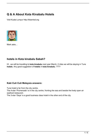 Q & A About Kota Kinabalu Hotels
Visit Kuala Lumpur http://klsentral.org




Mark asks…




hotels in Kota kinabalu Sabah?
HI , we will be travelling to kota kinabalu next year March, 2 nites we will be staying in Tune
hotels. Any good suggestion of hotels in kota kinabalu. ????




Kaki Cuti Cuti Malaysia answers:

Tune hotel is far from the city centre.
The 4-star ‘Promenade’ is in the city centre, fronting the sea and beside the lively open air
seafood restaurant.
The 3-star ‘Daya’ is a good business class hotel in the other end of the city.




                                                                                                1/5
 
