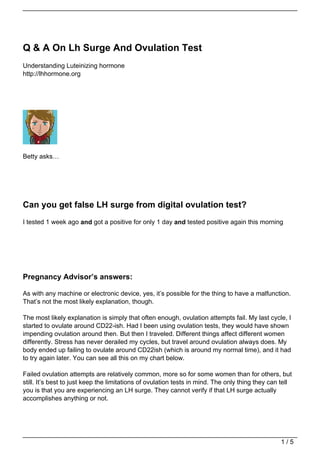 Q & A On Lh Surge And Ovulation Test
Understanding Luteinizing hormone
http://lhhormone.org




Betty asks…




Can you get false LH surge from digital ovulation test?
I tested 1 week ago and got a positive for only 1 day and tested positive again this morning




Pregnancy Advisor’s answers:

As with any machine or electronic device, yes, it’s possible for the thing to have a malfunction.
That’s not the most likely explanation, though.

The most likely explanation is simply that often enough, ovulation attempts fail. My last cycle, I
started to ovulate around CD22-ish. Had I been using ovulation tests, they would have shown
impending ovulation around then. But then I traveled. Different things affect different women
differently. Stress has never derailed my cycles, but travel around ovulation always does. My
body ended up failing to ovulate around CD22ish (which is around my normal time), and it had
to try again later. You can see all this on my chart below.

Failed ovulation attempts are relatively common, more so for some women than for others, but
still. It’s best to just keep the limitations of ovulation tests in mind. The only thing they can tell
you is that you are experiencing an LH surge. They cannot verify if that LH surge actually
accomplishes anything or not.




                                                                                                 1/5
 